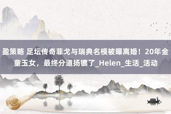 盈策略 足坛传奇菲戈与瑞典名模被曝离婚！20年金童玉女，最终分道扬镳了_Helen_生活_活动