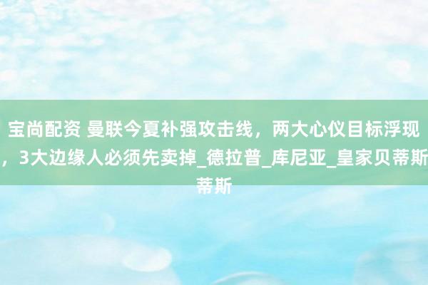 宝尚配资 曼联今夏补强攻击线，两大心仪目标浮现，3大边缘人必须先卖掉_德拉普_库尼亚_皇家贝蒂斯