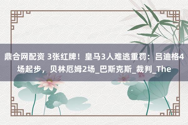 鼎合网配资 3张红牌！皇马3人难逃重罚：吕迪格4场起步，贝林厄姆2场_巴斯克斯_裁判_The