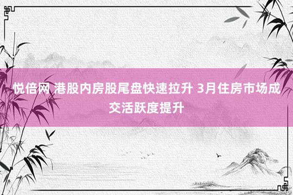 悦倍网 港股内房股尾盘快速拉升 3月住房市场成交活跃度提升