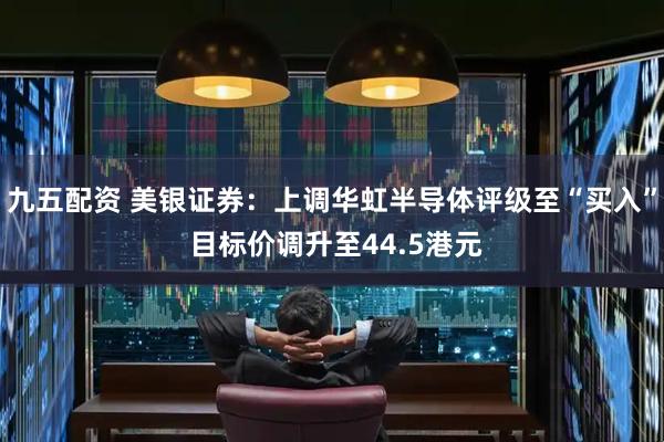 九五配资 美银证券：上调华虹半导体评级至“买入” 目标价调升至44.5港元