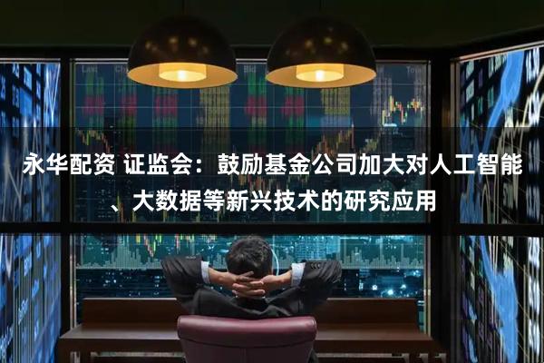 永华配资 证监会：鼓励基金公司加大对人工智能、大数据等新兴技术的研究应用