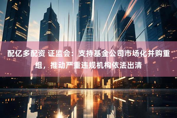 配亿多配资 证监会：支持基金公司市场化并购重组，推动严重违规机构依法出清