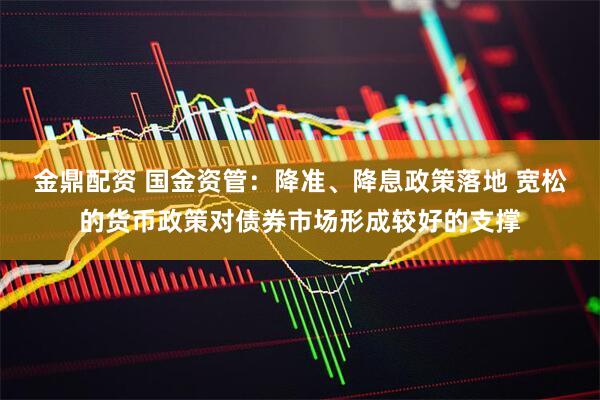 金鼎配资 国金资管：降准、降息政策落地 宽松的货币政策对债券市场形成较好的支撑