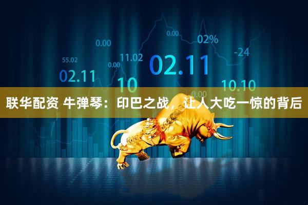 联华配资 牛弹琴：印巴之战，让人大吃一惊的背后