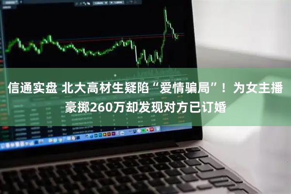 信通实盘 北大高材生疑陷“爱情骗局”！为女主播豪掷260万却发现对方已订婚