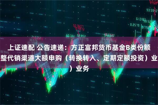 上证速配 公告速递：方正富邦货币基金B类份额调整代销渠道大额申购（转换转入、定期定额投资）业务