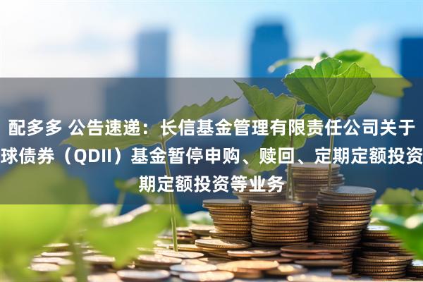 配多多 公告速递：长信基金管理有限责任公司关于长信全球债券（QDII）基金暂停申购、赎回、定期定额投资等业务