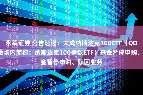 永華证券 公告速递：大成纳斯达克100ETF（QDII）（基金场内简称：纳斯达克100指数ETF）基金暂停申购、赎回业务