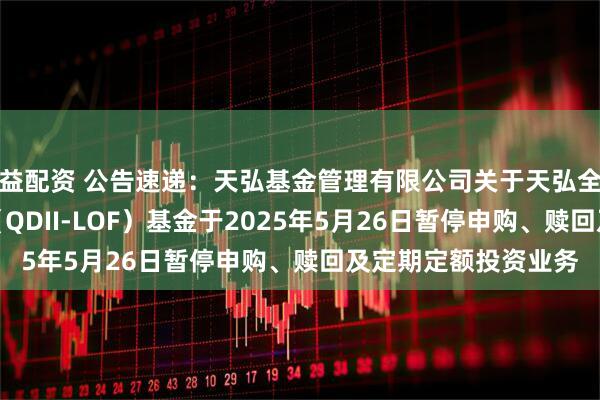 益配资 公告速递：天弘基金管理有限公司关于天弘全球新能源汽车股票（QDII-LOF）基金于2025年5月26日暂停申购、赎回及定期定额投资业务