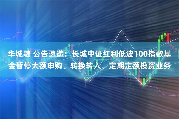 华城融 公告速递：长城中证红利低波100指数基金暂停大额申购、转换转入、定期定额投资业务