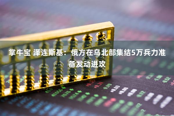 掌牛宝 泽连斯基：俄方在乌北部集结5万兵力准备发动进攻
