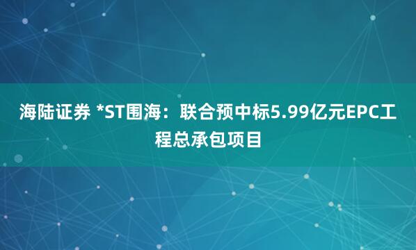 海陆证券 *ST围海：联合预中标5.99亿元EPC工程总承包项目