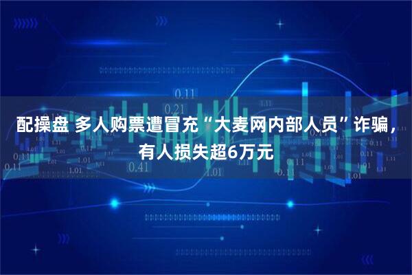 配操盘 多人购票遭冒充“大麦网内部人员”诈骗，有人损失超6万元