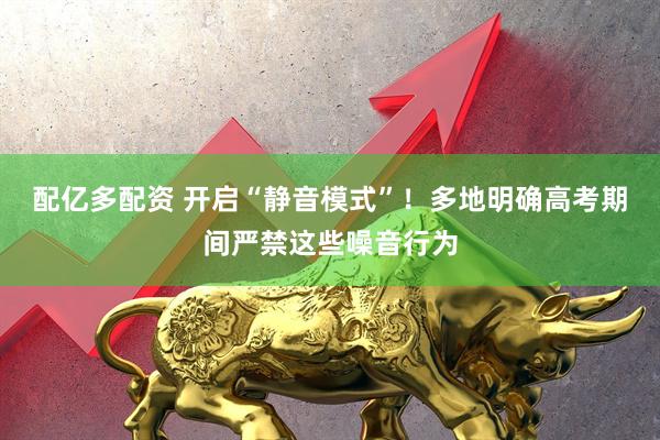 配亿多配资 开启“静音模式”！多地明确高考期间严禁这些噪音行为