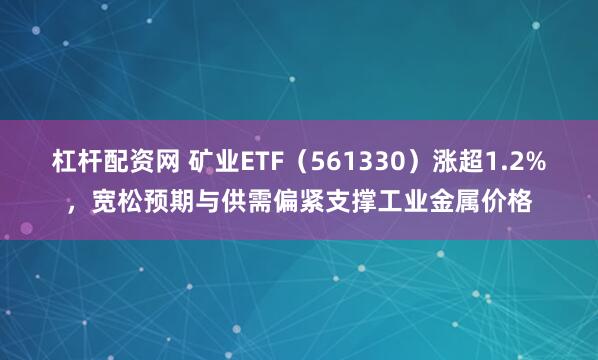 杠杆配资网 矿业ETF（561330）涨超1.2%，宽松预期与供需偏紧支撑工业金属价格