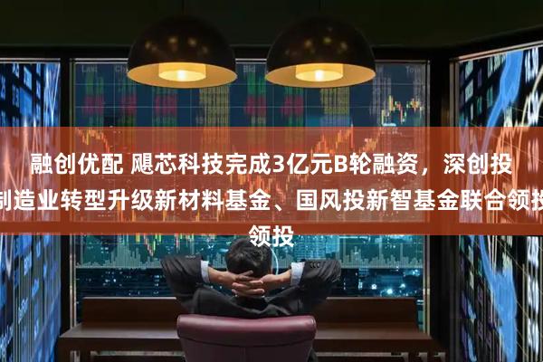 融创优配 飓芯科技完成3亿元B轮融资，深创投制造业转型升级新材料基金、国风投新智基金联合领投