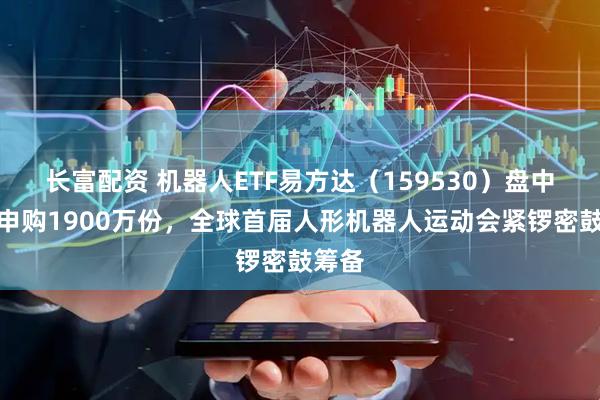 长富配资 机器人ETF易方达（159530）盘中获净申购1900万份，全球首届人形机器人运动会紧锣密鼓筹备
