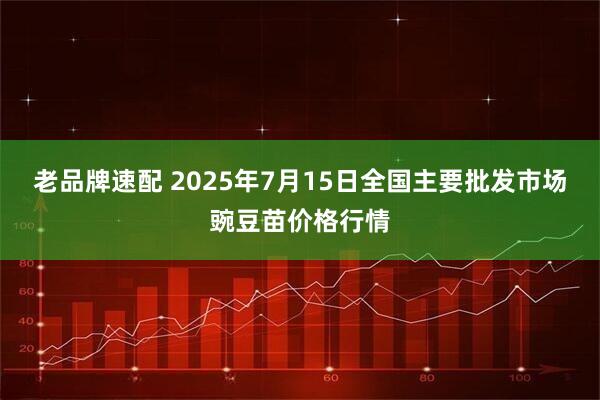 老品牌速配 2025年7月15日全国主要批发市场豌豆苗价格行情