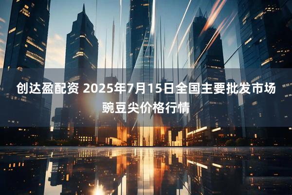 创达盈配资 2025年7月15日全国主要批发市场豌豆尖价格行情