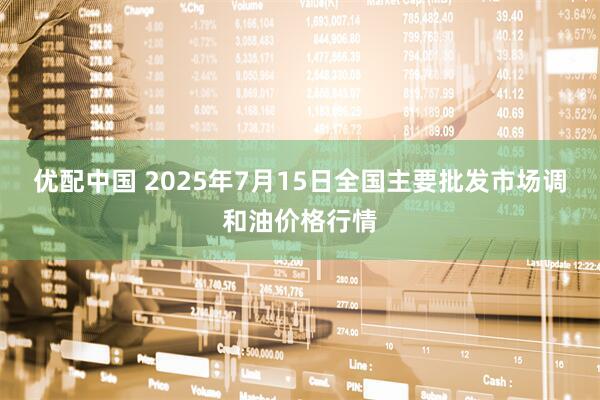 优配中国 2025年7月15日全国主要批发市场调和油价格行情