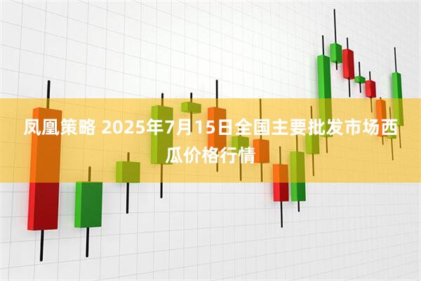 凤凰策略 2025年7月15日全国主要批发市场西瓜价格行情