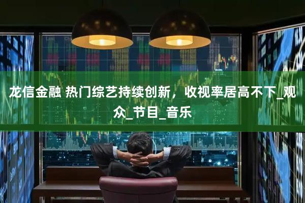 龙信金融 热门综艺持续创新，收视率居高不下_观众_节目_音乐