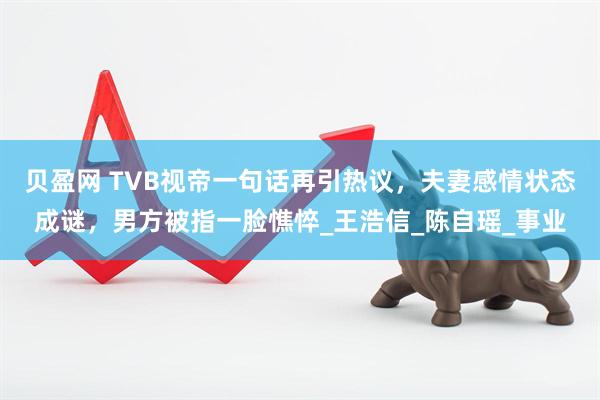 贝盈网 TVB视帝一句话再引热议，夫妻感情状态成谜，男方被指一脸憔悴_王浩信_陈自瑶_事业