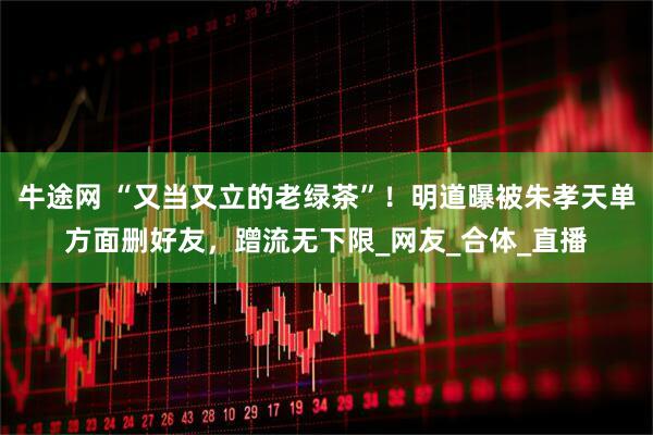 牛途网 “又当又立的老绿茶”！明道曝被朱孝天单方面删好友，蹭流无下限_网友_合体_直播
