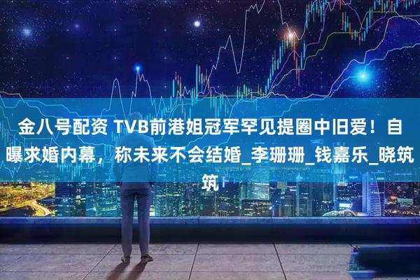 金八号配资 TVB前港姐冠军罕见提圈中旧爱！自曝求婚内幕，称未来不会结婚_李珊珊_钱嘉乐_晓筑