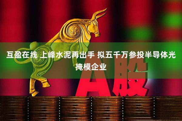 互盈在线 上峰水泥再出手 拟五千万参投半导体光掩模企业