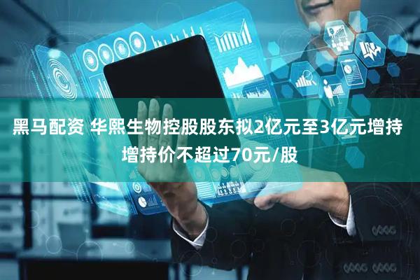 黑马配资 华熙生物控股股东拟2亿元至3亿元增持 增持价不超过70元/股