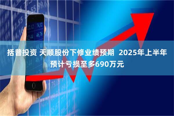 括普投资 天顺股份下修业绩预期  2025年上半年预计亏损至多690万元