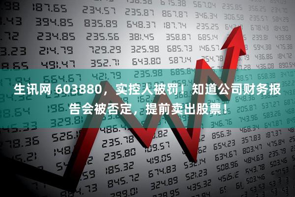 生讯网 603880，实控人被罚！知道公司财务报告会被否定，提前卖出股票！