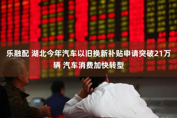 乐融配 湖北今年汽车以旧换新补贴申请突破21万辆 汽车消费加快转型