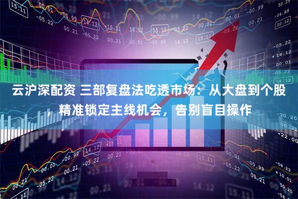 云沪深配资 三部复盘法吃透市场：从大盘到个股，精准锁定主线机会，告别盲目操作