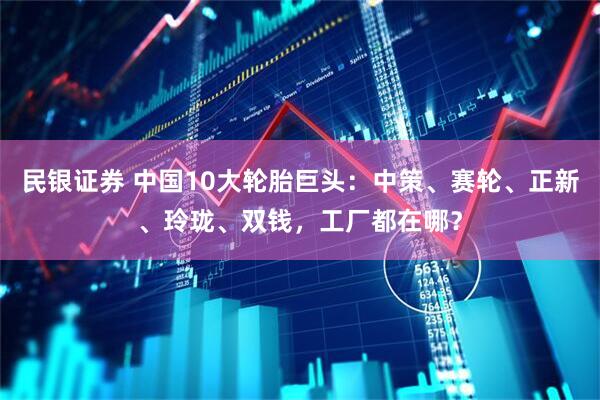 民银证券 中国10大轮胎巨头：中策、赛轮、正新、玲珑、双钱，工厂都在哪？