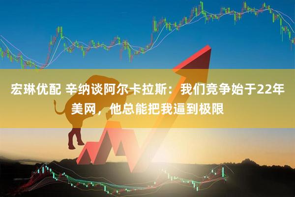 宏琳优配 辛纳谈阿尔卡拉斯：我们竞争始于22年美网，他总能把我逼到极限
