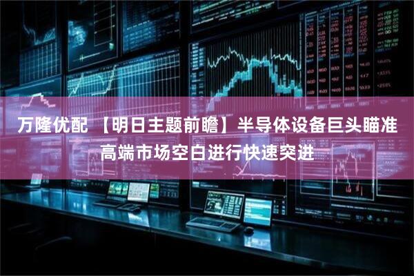 万隆优配 【明日主题前瞻】半导体设备巨头瞄准高端市场空白进行快速突进