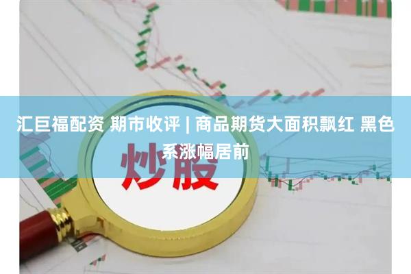 汇巨福配资 期市收评 | 商品期货大面积飘红 黑色系涨幅居前
