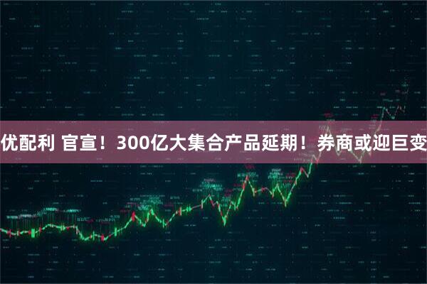 优配利 官宣！300亿大集合产品延期！券商或迎巨变