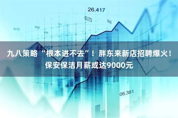 九八策略 “根本进不去”！胖东来新店招聘爆火！保安保洁月薪或达9000元