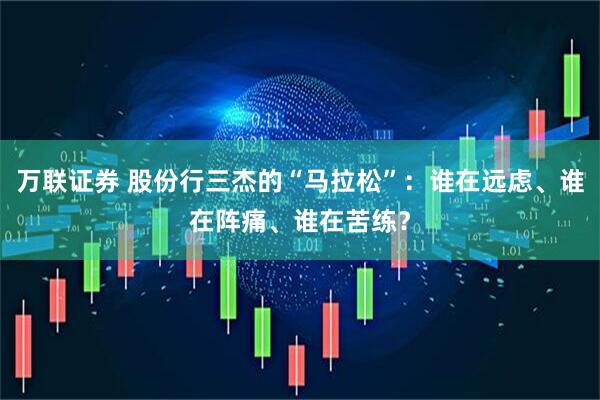 万联证券 股份行三杰的“马拉松”：谁在远虑、谁在阵痛、谁在苦练？