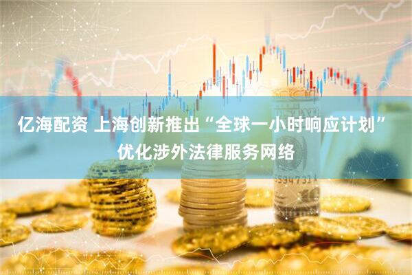 亿海配资 上海创新推出“全球一小时响应计划” 优化涉外法律服务网络