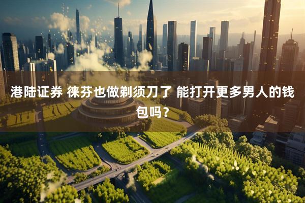 港陆证券 徕芬也做剃须刀了 能打开更多男人的钱包吗？