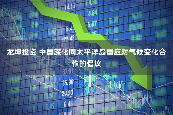 龙坤投资 中国深化同太平洋岛国应对气候变化合作的倡议