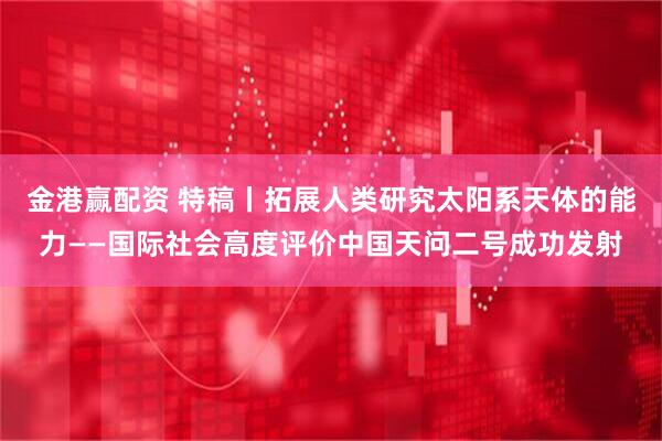 金港赢配资 特稿丨拓展人类研究太阳系天体的能力——国际社会高度评价中国天问二号成功发射