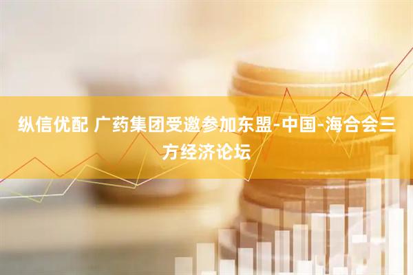 纵信优配 广药集团受邀参加东盟-中国-海合会三方经济论坛