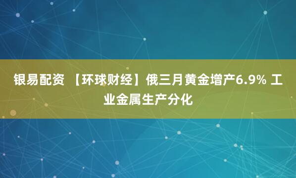 银易配资 【环球财经】俄三月黄金增产6.9% 工业金属生产分化