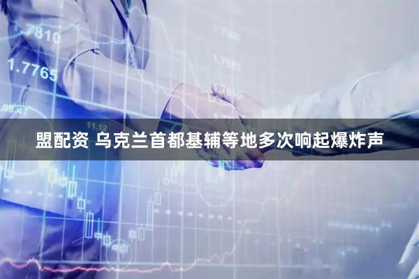 盟配资 乌克兰首都基辅等地多次响起爆炸声